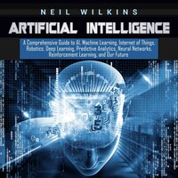 Artificial Intelligence: A Comprehensive Guide to AI, Machine Learning, Internet of Things, Robotics, Deep Learning, Predictive Analytics, Neural Networks, Reinforcement Learning, and Our Future - Neil Wilkins