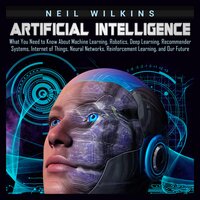 Artificial Intelligence: What You Need to Know About Machine Learning, Robotics, Deep Learning, Recommender Systems, Internet of Things, Neural Networks, Reinforcement Learning, and Our Future - Neil Wilkins