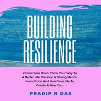 Building Resilience: Rewire Your Brain, Think Your Way To A Better Life, Develop A Strong Mental Foundation And Heal Your Life To Create A New You. - Pradip N Das