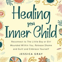 Healing your Inner Child: Reconnect to The Little Boy or Girl Wounded Within You, Release Shame and Guilt and Embrace Yourself