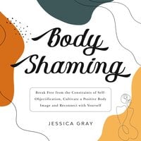 Body Shaming: Break Free from the Constraints of Self-Objectification, Cultivate a Positive Body Image and Reconnect with Yourself - Jessica Gray