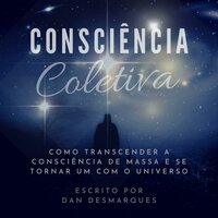 Consciência Coletiva: Como Transcender a Consciência de Massa e Se Tornar Um com o Universo - Dan Desmarques