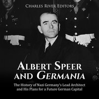 Albert Speer and Germania: The History of Nazi Germany’s Lead Architect and His Plans for a Future German Capital - Charles River Editors