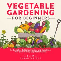 Vegetable Gardening For Beginners: The Complete Guide for Starting and Sustaining Your Own Thriving Vegetable Garden - Susan Wright