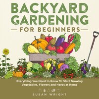 Backyard Gardening for Beginners: Everything You Need to Know To Start Growing Vegetables, Flowers and Herbs at Home - Susan Wright
