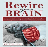 REWIRE YOUR BRAIN: How to use the Science of Neuroplasticity and Change Emotional Habits to Stop Overthinking, Control Your Social Anxiety Disorder and Outsmart Your Anxious Brain - Crystal Heal