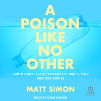 A Poison Like No Other: How Microplastics Corrupted Our Planet and Our Bodies - Matt Simon