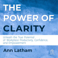 The Power of Clarity: Unleash the True Potential of Workplace Productivity, Confidence, and Empowerment - Ann Latham