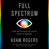 Full Spectrum: How the Science of Color Made Us Modern - Adam Rogers