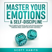 Master Your Emotions & Self-Discipline: How to Improve Your Social Skills and Develop Emotional Intelligence, Mental Toughness and Self - Confidence to Overcome Stress, Anxiety and Achieve Your Goals - Scott Habits