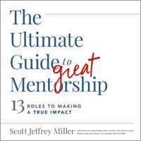The Ultimate Guide to Great Mentorship: Defining the Role, Starting the Journey, and Making a True Impact - Scott Jeffrey Miller