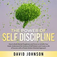 The Power of Self Discipline: How to Build Mental Toughness and Focus to Achieve Your Goals: Understand the Science of Self-Esteem and Create a Life of Success with a Proven Action-Oriented Approach - David Johnson