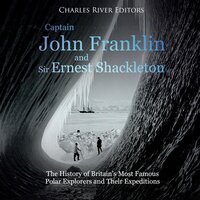 Captain John Franklin and Sir Ernest Shackleton: The History of Britain’s Most Famous Polar Explorers and Their Expeditions - Charles River Editors