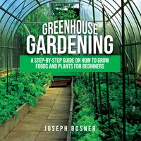 Greenhouse Gardening: A Step-By-Step Guide on How to Grow Foods and Plants for Beginners - Joseph Bosner