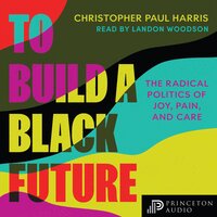 To Build a Black Future: The Radical Politics of Joy, Pain, and Care - Christopher Paul Harris
