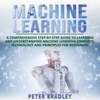 Machine Learning For Beginners: A Comprehensive, Step-by-Step Guide to Learning and Understanding Machine Learning Concepts, Technology and Principles for Beginners - Peter Bradley