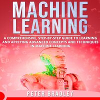 Machine Learning: A Comprehensive, Step-by-Step Guide to Learning and Applying Advanced Concepts and Techniques in Machine Learning - Peter Bradley