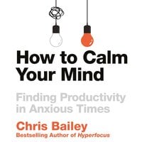 How to Calm Your Mind: Finding Productivity in Anxious Times - Chris Bailey