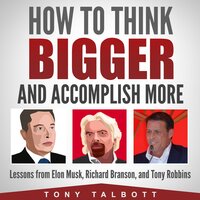 How to Think Bigger and Accomplish More: Lessons from Elon Musk, Richard Branson, and Tony Robbins - Tony Talbott