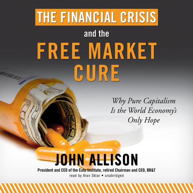 John Allison - The Financial Crisis and the Free Market Cure: Why Pure Capitalism Is the World Economy’s Only Hope