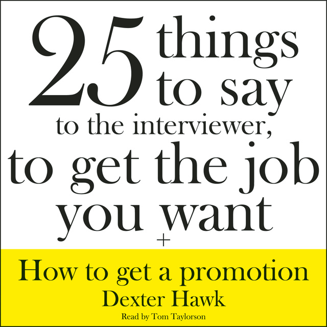 Dexter Hawk - 25 Things to Say to the Interviewer, to Get the Job You Want + How to Get a Promotion