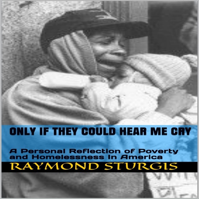 Raymond Sturgis - ONLY IF THEY COULD HEAR ME CRY: A Personal Reflection of Poverty and Homelessness In America