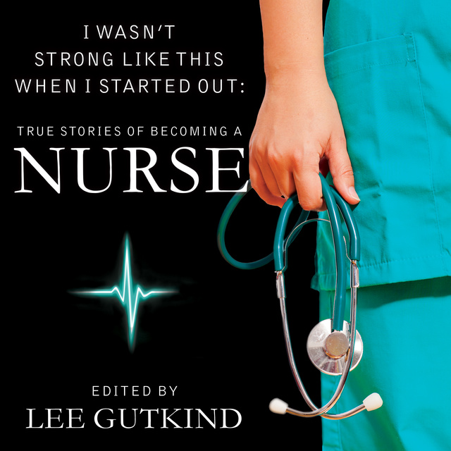 Lee Gutkind - I Wasn't Strong Like This When I Started Out: True Stories of Becoming a Nurse