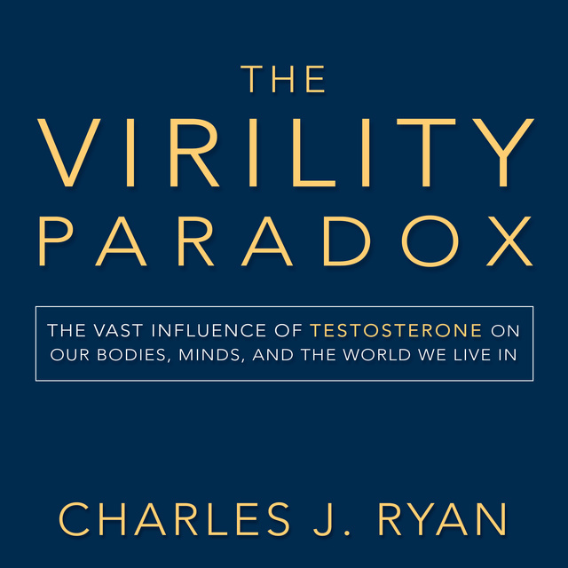 Charles J. Ryan - The Virility Paradox: The Vast Influence of Testosterone on Our Bodies, Minds, and the World We Live In