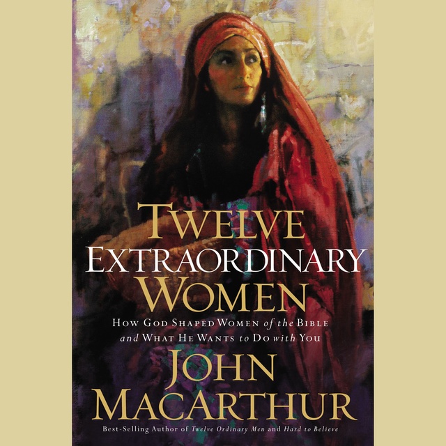 John F. MacArthur - Twelve Extraordinary Women: How God Shaped Women of the Bible, and What He Wants to Do with You
