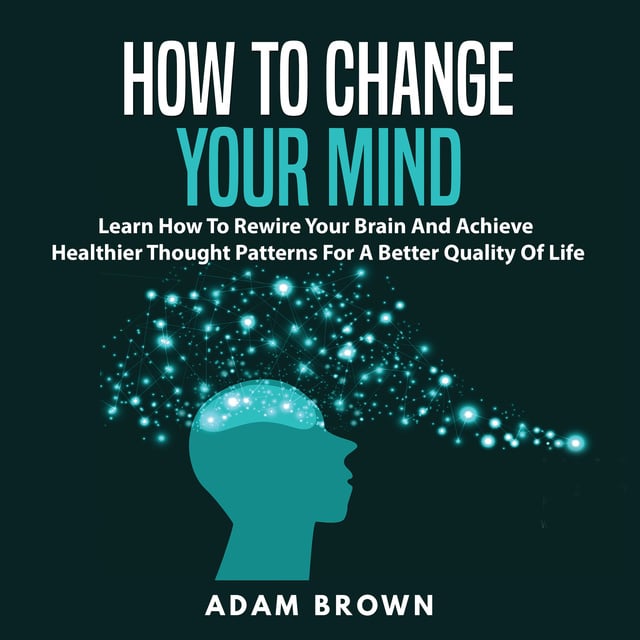 Adam Brown - How to Change Your Mind: Learn How To Rewire Your Brain And Achieve Healthier Thought Patterns For A Better Quality Of Life