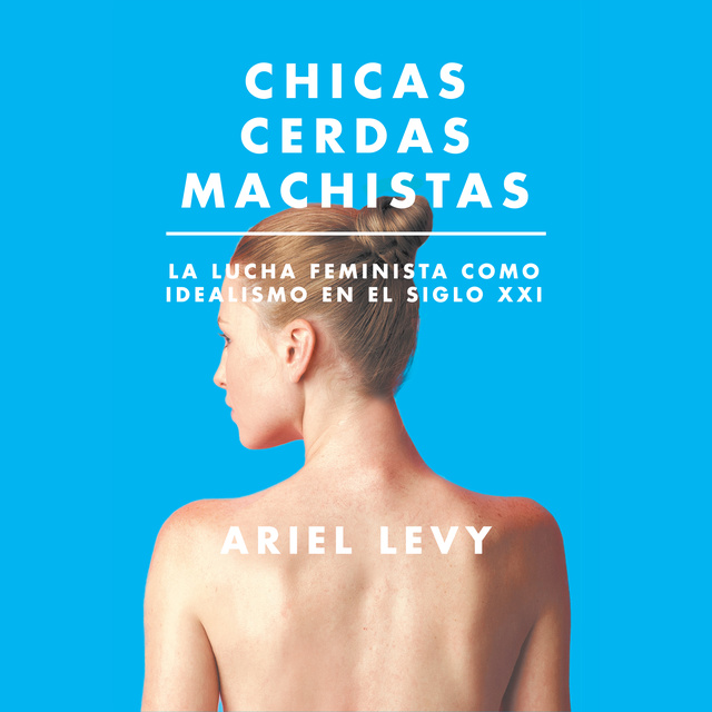 Ariel Levy - Chicas cerdas machistas: La lucha feminista como idealismo en el siglo XXI: La lucha feminista como idealismo en el siglo XXI