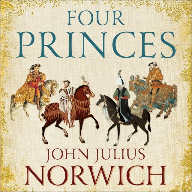 John Julius Norwich - Four Princes: Henry VIII, Francis I, Charles V, Suleiman the Magnificent and the Obsessions that Forged Modern Europe