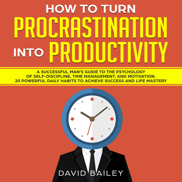David Bailey - How to Turn Procrastination into Productivity: A Successful Man’s Guide to the Psychology of Self-Discipline, Time Management, and Motivation + 20 Powerful Daily Habits to Achieve Success and Mastery