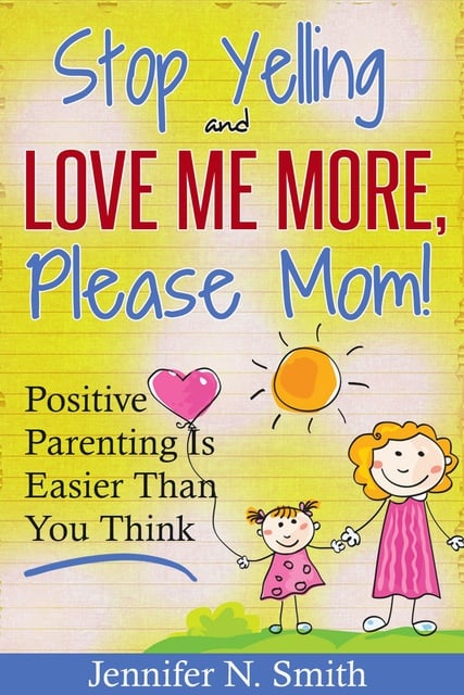 Jennifer N. Smith - "Stop Yelling And Love Me More, Please Mom!" Positive Parenting Is Easier Than You Think