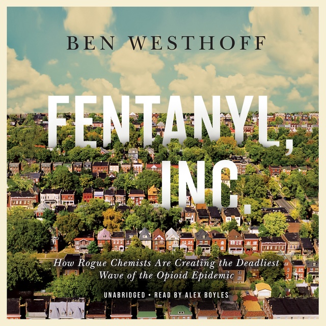 Ben Westhoff - Fentanyl, Inc.: How Rogue Chemists Are Creating the Deadliest Wave of the Opioid Epidemic