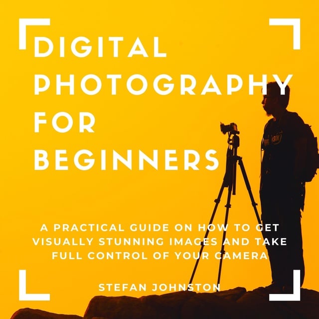 Stefan Johnston - Digital Photography for Beginners: A Practical Guide on How to Get Visually Stunning Images and Take Full Control of Your Camera