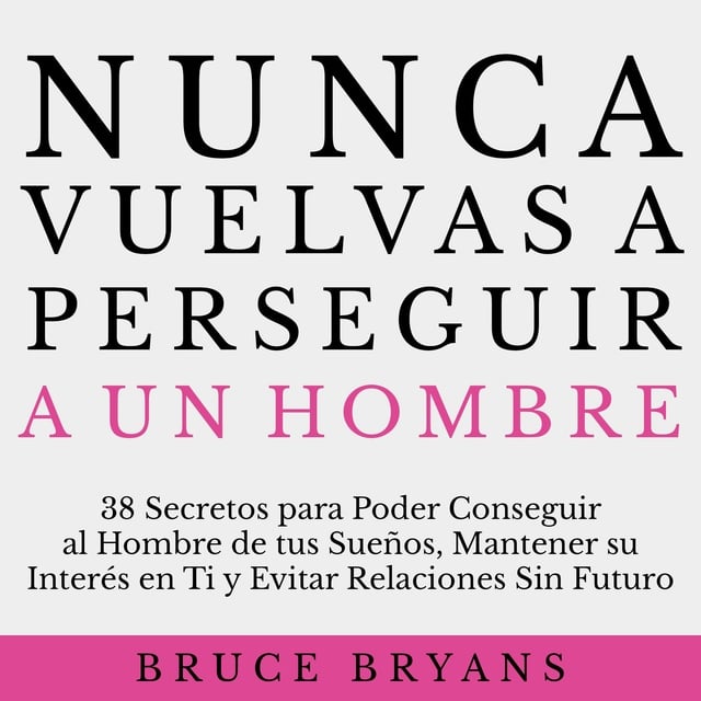 Bruce Bryans - Nunca Vuelvas a Perseguir a un Hombre: 38 Secretos para Poder Conseguir al Hombre de tus Sueños, Mantener su Interés en Ti, y Evitar Relaciones Sin Futuro