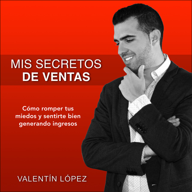 Valentín López - Mis Secretos de Ventas: Cómo Romper Tus Miedos y Sentirte Bien Generando Ingresos