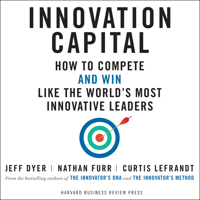 Nathan Furr, Curtis Lefrandt, Jeff Dyer - Innovation Capital: How to Compete - and Win - Like the World's Most Innovative Leaders
