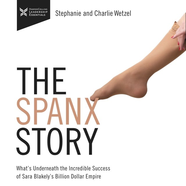 Charlie Wetzel, Stephanie Wetzel - The Spanx Story: What's Underneath the Incredible success of Sara Blakely's Billion Dollar Empire