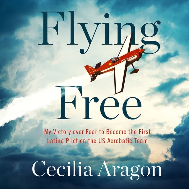 Cecilia Aragon - Flying Free: My Victory over Fear to Become the First Latina Pilot on the US Aerobatic Team
