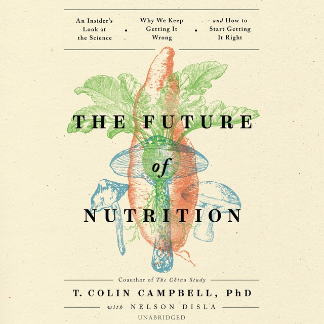 T. Colin Campbell - The Future of Nutrition: An Insider’s Look at the Science, Why We Keep Getting It Wrong, and How to Start Getting It Right
