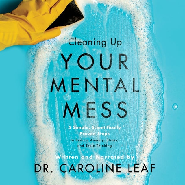 Caroline Leaf - Cleaning Up Your Mental Mess: 5 Simple, Scientifically Proven Steps to Reduce Anxiety, Stress, and Toxic Thinking
