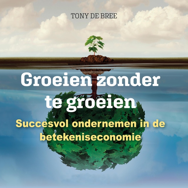Tony de Bree - Groeien zonder te groeien: Succesvol ondernemen in de betekeniseconomie