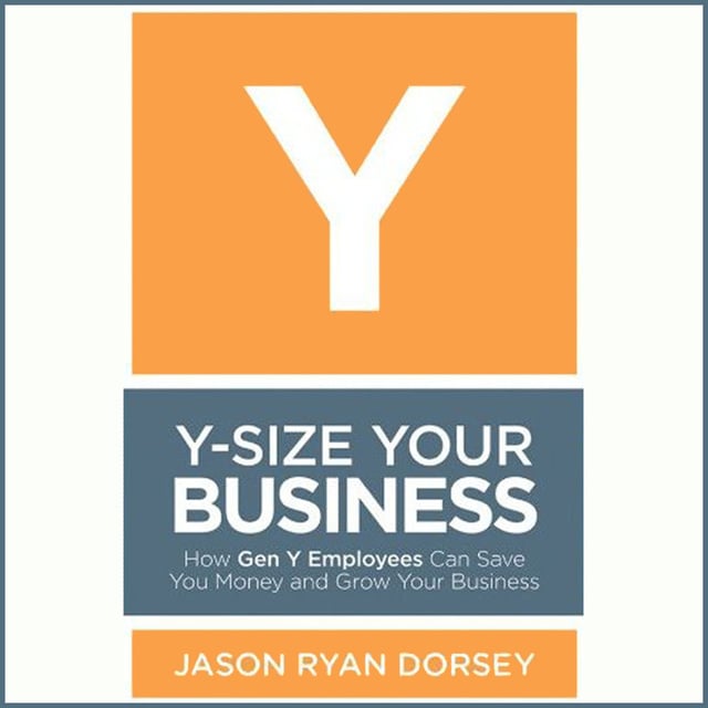 Jason Ryan Dorsey - Y-Size Your Business: How Gen Y Employees Can Save You Money and Grow Your Business