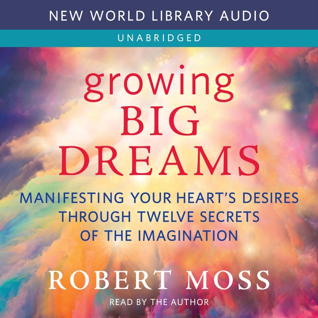 Robert Moss - Growing Big Dreams: Manifesting Your Heart’s Desires through Twelve Secrets of the Imagination