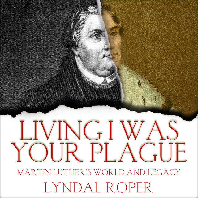 Lyndal Roper - Living I Was Your Plague: Martin Luther's World and Legacy