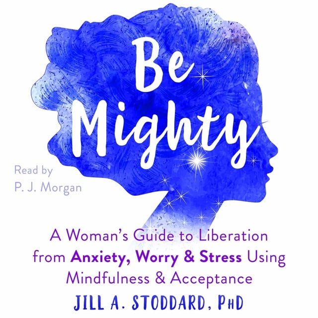 Jill A Stoddard - Be Mighty: A Woman’s Guide to Liberation from Anxiety, Worry, and Stress Using Mindfulness and Acceptance