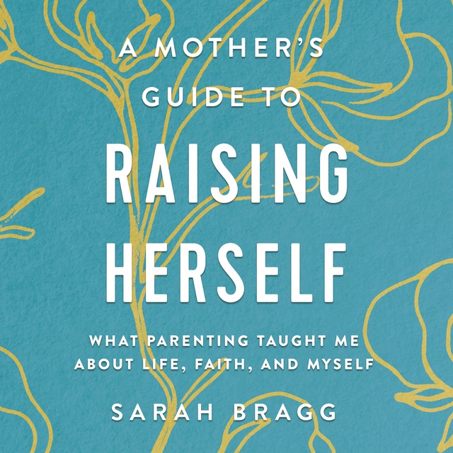 Sarah Bragg - A Mother's Guide to Raising Herself: What Parenting Taught Me About Life, Faith, and Myself