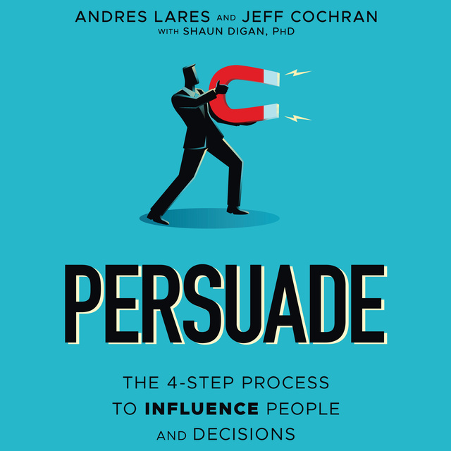 Shaun Digan, Andres Lares, Jeff Cochran - Persuade: The 4-Step Process to Influence People and Decisions